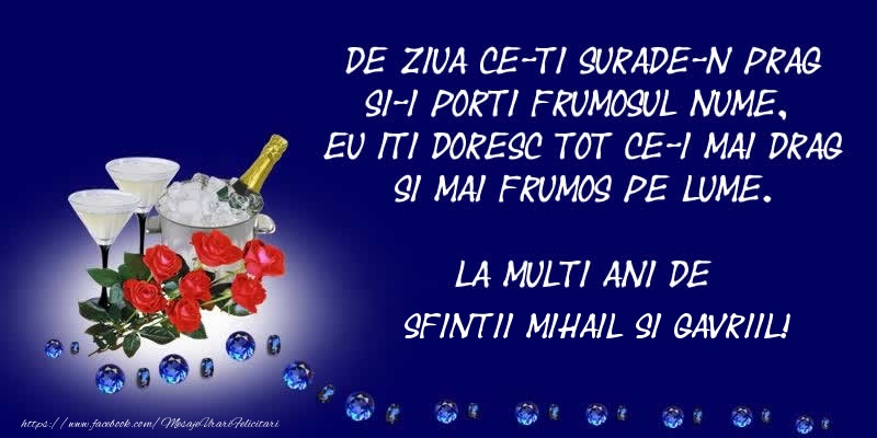 Felicitari aniversare De Sfintii Mihail si Gavril - De ziua ce-ti surade-n prag Si-i porti frumosul nume, Eu iti doresc tot ce-i mai drag Si mai frumos pe lume. La multi ani de Sfintii Mihail si Gavriil!