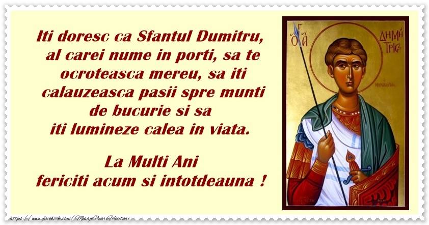 Felicitari aniversare De Sfantul Dumitru - Iti doresc ca Sfantul Dumitru, al carei nume il porti, sa te ocroteasca mereu, sa iti calauzeasca pasii spre munti de bucurie si sa iti lumineze calea in viata. La multi ani fericiti, acum si intotdeauna!