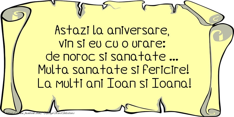 Felicitari aniversare De Sfantul Ioan - Astazi la aniversare, vin si eu cu o urare: de noroc si sanatate ... Multa sanatate si fericire! La multi ani Ioan si Ioana!