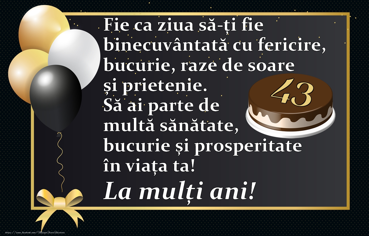 43 ani - Fie ca ziua să-ți fie binecuvântată cu fericire, bucurie, raze de soare și prietenie. Să ai parte de multă sănătate, bucurie și prosperitate în viața ta! La mulți ani!